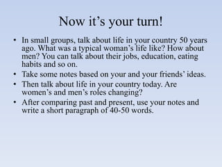Now it’s your turn!
• In small groups, talk about life in your country 50 years
ago. What was a typical woman’s life like? How about
men? You can talk about their jobs, education, eating
habits and so on.
• Take some notes based on your and your friends’ ideas.
• Then talk about life in your country today. Are
women’s and men’s roles changing?
• After comparing past and present, use your notes and
write a short paragraph of 40-50 words.
 