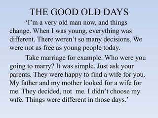 THE GOOD OLD DAYS
‘I’m a very old man now, and things
change. When I was young, everything was
different. There weren’t so many decisions. We
were not as free as young people today.
Take marriage for example. Who were you
going to marry? It was simple. Just ask your
parents. They were happy to find a wife for you.
My father and my mother looked for a wife for
me. They decided, not me. I didn’t choose my
wıfe. Things were different in those days.’
 