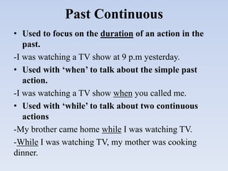 Past Continuous
• Used to focus on the duration of an action in the
past.
-I was watching a TV show at 9 p.m yesterday.
• Used with ‘when’ to talk about the simple past
action.
-I was watching a TV show when you called me.
• Used with ‘while’ to talk about two continuous
actions
-My brother came home while I was watching TV.
-While I was watching TV, my mother was cooking
dinner.
 