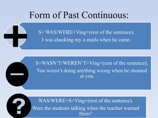 Form of Past Continuous:
S+ WAS/WERE+Ving+(rest of the sentence).
I was checking my e-mails when he came.
S+WASN’T/WEREN’T+Ving+(rest of the sentence).
You weren’t doing anything wrong when he shouted
at you.
WAS/WERE+S+Ving+(rest of the sentence).
Were the students talking when the teacher warned
them?
 