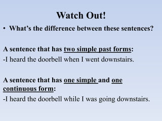 Watch Out!
• What’s the difference between these sentences?
A sentence that has two simple past forms:
-I heard the doorbell when I went downstairs.
A sentence that has one simple and one
continuous form:
-I heard the doorbell while I was going downstairs.
 