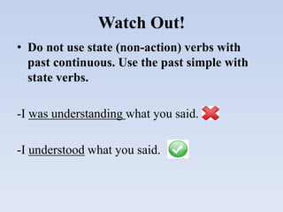 Watch Out!
• Do not use state (non-action) verbs with
past continuous. Use the past simple with
state verbs.
-I was understanding what you said.
-I understood what you said.
 