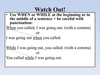 Watch Out!
• Use WHEN or WHILE at the beginning or in
the middle of a sentence + be careful with
punctuation:
When you called, I was going out. (with a comma)
or
I was going out when you called.
While I was going out, you called. (with a comma)
or
You called while I was going out.
 