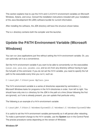This section explains how to use the PATH and CLASSPATH environment variables on Microsoft
Windows, Solaris, and Linux. Consult the installation instructions included with your installation
of the Java Development Kit (JDK) software bundle for current information.
After installing the software, the JDK directory will have the structure shown below.
The bin directory contains both the compiler and the launcher.

Update the PATH Environment Variable (Microsoft
Windows)
You can run Java applications just fine without setting the PATH environment variable. Or, you
can optionally set it as a convenience.
Set the PATH environment variable if you want to be able to conveniently run the executables
(javac.exe, java.exe, javadoc.exe, and so on) from any directory without having to type
the full path of the command. If you do not set the PATH variable, you need to specify the full
path to the executable every time you run it, such as:
C:Javajdk1.7.0binjavac MyClass.java

The PATH environment variable is a series of directories separated by semicolons (;).
Microsoft Windows looks for programs in the PATH directories in order, from left to right. You
should have only one bin directory for the JDK in the path at a time (those following the first
are ignored), so if one is already present, you can update that particular entry.
The following is an example of a PATH environment variable:
C:Javajdk1.7.0bin;C:WindowsSystem32;C:Windows;C:WindowsSystem32Wbem

It is useful to set the PATH environment variable permanently so it will persist after rebooting.
To make a permanent change to the PATH variable, use the System icon in the Control Panel.
The precise procedure varies depending on the version of Windows:
Windows XP

 