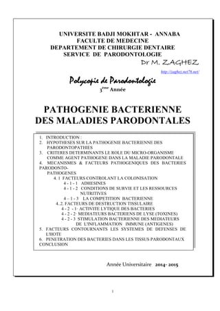 1
UNIVERSITE BADJI MOKHTAR - ANNABA
FACULTE DE MEDECINE
DEPARTEMENT DE CHIRURGIE DENTAIRE
SERVICE DE PARODONTOLOGIE
Dr M. ZAGHEZ
http://zaghez.net76.net/                     
Polycopie de Parodontologie
3ème
 Année
PATHOGENIE BACTERIENNE
DES MALADIES PARODONTALES
1. INTRODUCTION :
2. HYPOTHESES SUR LA PATHOGENIE BACTERIENNE DES
PARODONTOPATHIES
3. CRITERES DETERMINANTS LE ROLE DU MICRO-ORGANISME
COMME AGENT PATHOGENE DANS LA MALADIE PARODONTALE
4. MECANISMES & FACTEURS PATHOGENIQUES DES BACTERIES
PARODONTO-
PATHOGENES
4. 1 FACTEURS CONTROLANT LA COLONISATION
4 - 1 - 1 ADHESINES
4 - 1 - 2 CONDITIONS DE SURVIE ET LES RESSOURCES
NUTRITIVES
4 – 1 - 3 LA COMPETITION BACTERIENNE
4..2. FACTEURS DE DESTRUCTION TISSULAIRE
4 - 2 - 1· ACTIVITE LYTIQUE DES BACTERIES
4 - 2 - 2· MEDIATEURS BACTERIENS DE LYSE (TOXINES)
4 - 2 - 3 STIMULATION BACTERIENNE DES MEDIATEURS
DE L'INFLAMMATION IMMUNE (ANTIGENES)
5. FACTEURS CONTOURNANTS LES SYSTEMES DE DEFENSES DE
L'HOTE
6. PENETRATION DES BACTERIES DANS LES TISSUS PARODONTAUX
CONCLUSION
Année Universitaire   2014‐ 2015                      
 