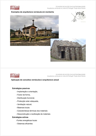 OS NÍVEIS DE ACÇÃO DA SUSTENTABILIDADE
                                            Arquitectura vernácula no norte de Portugal / Paula Serra Rocha

Exemplos de arquitectura vernácula em montanha
E    l d        it t         á l         t h




                                                          OS NÍVEIS DE ACÇÃO DA SUSTENTABILIDADE
                                            Arquitectura vernácula no norte de Portugal / Paula Serra Rocha

Aplicação d conceitos vernáculos à arquitectura actual
A li   ã de      it       á l          it t       t l



 Estratégias passivas
     - Implantação e orientação,
     - F t de forma,
       Factor d f
     - Distribuição funcional,
     - Protecção solar adequada,
             ç            q    ,
     - Ventilação natural,
     - Materiais locais
     - Características térmicas dos materiais
     - Desconstrução e reutilização de materiais
 Estratégias activas
     -Fontes energéticas locais
     - Sistemas eficientes
 