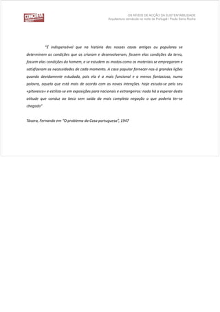 OS NÍVEIS DE ACÇÃO DA SUSTENTABILIDADE
                                                 Arquitectura vernácula no norte de Portugal / Paula Serra Rocha




           “É indispensável que na história das nossas casas antigas ou populares se
determinem as condições que as criaram e desenvolveram, fossem elas condições da terra,
fossem elas condições d h
f       l      di õ do homem, e se estudem os modos como os materiais se empregaram e
                                     t d        d             t i i
satisfizeram as necessidades de cada momento. A casa popular fornecer‐nos‐á grandes lições
q
quando devidamente estudada, pois ela é a mais funcional e a menos fantasiosa, numa
                           , p                 f                   f         ,
palavra, aquela que está mais de acordo com as novas intenções. Hoje estuda‐se pelo seu
«pitoresco» e estiliza‐se em exposições para nacionais e estrangeiros: nada há a esperar desta
atitude que conduz ao beco sem saída da mais completa negação a que poderia ter‐se
chegado”


Távora, Fernando em “O problema da Casa portuguesa”, 1947
 