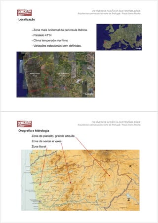OS NÍVEIS DE ACÇÃO DA SUSTENTABILIDADE
                                              Arquitectura vernácula no norte de Portugal / Paula Serra Rocha

Localização
Locali ação


         - Zona mais ocidental da península Ibérica.
                                  p
         - Paralelo 41°N
         - Clima temperado marítimo
         - Variações estacionais bem definidas.




                                                            OS NÍVEIS DE ACÇÃO DA SUSTENTABILIDADE
                                              Arquitectura vernácula no norte de Portugal / Paula Serra Rocha

Orografia e hidrologia
         Zona de planalto, grande altitude.
         Zona de serras e vales
         Zona litoral
 