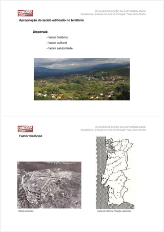 OS NÍVEIS DE ACÇÃO DA SUSTENTABILIDADE
                                                Arquitectura vernácula no norte de Portugal / Paula Serra Rocha

 Apropriação do tecido edificado no território


                 Dispersão
                         - factor histórico
                         - factor cultural
                         - factor salubridade




                                                              OS NÍVEIS DE ACÇÃO DA SUSTENTABILIDADE
                                                Arquitectura vernácula no norte de Portugal / Paula Serra Rocha

 Factor histórico




Citânia de Sanfins                                              Carta pré histórica. Posições castrenhas
 