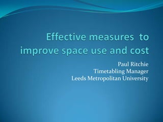 Effective measures  to improve space use and cost Paul RitchieTimetabling ManagerLeeds Metropolitan University 