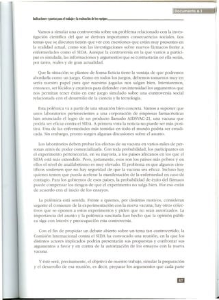 1                                                                                   Documento 6.1
                                                                                                    'I}
I
    IndicarionC!s   y pautas para C!Itrabajo y la C!Valuarión dC!los C!quipos                       I

1
       Vamos a simular una controversia sobre un problema relacionado con la inves-
    tigación científica del que se derivan importantes consecuencias sociales. Los
    temas que se discuten tienen que ver con cuestiones que están muy presentes en
    la realidad actual, como son las investigaciones sobre nuevos fármacos frente a
    enfermedades como el SIDA. Aunque la controversia en la que vamos a partici-
    par es simulada, las informaciones y argumentos que se contrastarán en ella serán,
    por tanto, reales y de gran actualidad.

       Que la situación se plantee de forma ficticia tiene la ventaja de que podremos
    abordarla como un juego. Como en todos los juegos, debemos tomamos muy en
    serio nuestro papel para que nuestras jugadas nos salgan bien. Intentaremos,
    entonces, ser lúcidos y creativos para defender con intensidad los argumentos que
    nos permitan tener éxito en este juego simulado sobre una controversia social
    relacionada con el desarrollo de la ciencia y la tecnología.

       Esta polémica va a partir de una situación bien concreta. Vamos a suponer que
    unos laboratorios pertenecientes a una corporación de empresas farmacéuticas
    han anunciado el logro de un producto llamado AIDSVAC-21,una vacuna que
    podría ser eficaz contra el SIDA. A primera vista la noticia no puede ser más posi-
    tiva. Una de las enfermedades más temidas en todo el mundo podría ser erra di-
    cada. Sin embargo, pronto surgen algunas discusiones sobre el asunto.

        Los laboratorios deben probar los efectos de su vacuna en varios miles de per-
    sonas antes de poder comercializarla. Con toda probabilidad, los participantes en
    el experimento pertenecerán, en su mayoría, a los países africanos en los que el
    SIDA está más extendido. Pero, justamente, esos son los países más pobres y en
    ellos el nivel de analfabetismo es muy elevado. El problema es que algunos cien-
    tíficos sostienen que no hay seguridad de que la vacuna sea eficaz. Incluso hay
    quienes temen que pueda acelerar la manifestación de la enfermedad en caso de
    contagio. Para los gobiernos de esos países, la probabilidad de éxito del fármaco
    puede compensar los riesgos de que el experimento no salga bien. Por eso están
    de acuerdo con el inicio de los ensayos.

       La polémica está servida. Frente a quienes, por distintos motivos, consideran
    urgente el comienzo de la experimentación con la nueva vacuna, hay otros colec-
    tivos que se oponen a estos experimentos y piden que no sean autorizados. La
    importancia del asunto y la polémica suscitada han hecho que la opinión públi-
    ca siga con interés y preocupación esta controversia.

        Con el fin de propiciar un debate abierto sobre un tema tan controvertido, la
     Comisión Internacional contra el SIDA ha convocado una reunión, en la que los
     distintos actores implicados podrán presentarán sus propuestas y confrontar sus
     argumentos a favor y en contra de la autorización de los ensayos con la nueva
     vacuna.

        y éste será, precisamente, el objetivo de nuestro trabajo, simular la preparación
     y el desarrollo de esa reunión, es decir, preparar los argumentos que cada parte


                                                                                     DI


                                                                                                    l
 