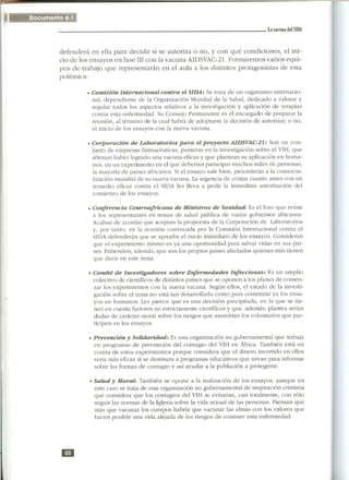 --

                                                                               La vacuna dl!l SIDA




defenderá en ella para decidir si se autoriza o no, y con qué condiciones, el ini-
cio de los ensayos en fase IIIcon la vacuna AIDSVAC-21.Formaremos varios equi-
pos de trabajo que representarán en el aula a los distintos protagonistas de esta
polémica:

         . Comisión    Internacional  contra el SIDA: Se trata de un organismo internacio-
           nal, dependiente de la Organización Mundial de la Salud, dedicado a valorar y
           regular todos los aspectos relativos a la investigación y aplicación de terapias
           contra esta enfermedad. Su Consejo Permanente es el encargado de preparar la
           reunión, al término de la cual habrá de adoptarse la decisión de autorizar, o no,
           el inicio de los ensayos con la nueva vacuna.

         . Corporación    de Laboratorios para el proyecto AIDSVAC-21: Son un con-
           junto de empresas farmacéuticas, punteras en la investigación sobre el VIH, que
           afirman haber logrado una vacuna eficaz y que plantean su aplicación en huma-
           nos, en un experimento en el que deberían participar muchos miles de personas,
           la mayoría de países africanos. Si el ensayo sale bien, procederán a la comercia-
           lización mundial de su nueva vacuna. La urgencia de contar cuanto antes con un
           remedio eficaz contra el SIDA les lleva a pedir la inmediata autorización del
           comienzo de los ensayos.

         . Conferencia    Centroafricana  de Ministros de Sanidad: Es el foro que reúne
           a los representantes en temas de salud pública de varios gobiernos africanos.
           Acaban de acordar que aceptan la propuesta de la Corporación de Laboratorios
           y, por tanto, en la reunión convocada por la Comisión Internacional contra el
           SIDA defenderán que se apruebe el inicio inmediato de los ensayos. Consideran
           que el experimento mismo es ya una oportunidad para salvar vidas en sus paí-
           ses. Entienden, además, que son los propios países afectados quienes más tienen
           que decir en este tema.

         . Comité   de Investigadores     sobre Enfermedades      Infecciosas:  Es un amplio
           colectivo de científicos de distintos países que se oponen a los planes de comen-
           zar los experimentos con la nueva vacuna. Según ellos, el estado de la investi-
           gación sobre el tema no está tan desarrollado como para comenzar ya los ensa-
           yos en humanos. Les parece que es una decisión precipitada, en la que se tie-
           nen en cuenta factores no estrictamente científicos y que, además, plantea serias
           dudas de carácter moral sobre los riesgos que asumirían los voluntarios que par-
           ticipen en los ensayos.

          . Prevención  y Solidaridad:     Es una organización no gubernamental que trabaja
           en programas de prevención del contagio del VIH en África. También está en
           contra de estos experimentos porque considera que el dinero invertido en ellos
           sería más eficaz si se destinara a programas educativos que sirvan para informar
           sobre las formas de contagio y así ayudar a la población a protegerse.

          . Salud  y Moral: También se opone a la realización de los ensayos, aunque en
            este caso se trata de una organización no gubernamental de inspiración cristiana
            que considera que los contagios del VIH se evitarían, casi totalmente, con sólo
            seguir las normas de la Iglesia sobre la vida sexual de las personas. Piensan que
            más que vacunar los cuerpos habría que vacunar las almas con los valores que
            hacen posible una vida alejada de los riesgos de contraer esta enfermedad.




m
 