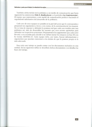 Documento 6.1
Indicadones
         y pautas parael trabajoyla mluadón delos equipos



   También cabría incluir en la polémica a un medio de comunicación que fuera
siguiendo la controversia (Tele-9, RadioJoven o el periódico La Controversia).
El equipo que representara a este medio de comunicación podría ir haciendo el
seguimiento informativo del desarrollo de la polémica.

   Cada uno de esos equipos se pondrá en la piel del actor que le corresponda y
preparará sus argumentos a favor, o en contra, de la autorización de los ensayos.
No se trata de exponer y defender la postura real que cada uno tendría ante una
polémica así, sino de desarrollar las razones que esos actores aportarían para
defender sus respectivas posiciones. Prepararemos los argumentos que cada actor
llevaría a esa reunión para decidir si se deben iniciar los ensayos en fase III con
la vacuna AIDSVAC-21. Cada equipo debe, por tanto, buscar informaciones y
argumentos que puedan convencer a los demás de que la postura propia es la
más adecuada.

   Para todo este trabajo se puede contar con los documentos incluidos en esta
unidad. En las siguientes tablas se describen dichos documentos y se detallan las
fases del trabajo.




                                                                              mi
 