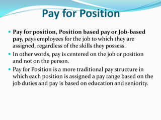 Pay for Position
 Pay for position, Position based pay or Job-based
pay, pays employees for the job to which they are
assigned, regardless of the skills they possess.
 In other words, pay is centered on the job or position
and not on the person.
 Pay for Position is a more traditional pay structure in
which each position is assigned a pay range based on the
job duties and pay is based on education and seniority.
 