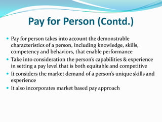 Pay for Person (Contd.)
 Pay for person takes into account the demonstrable
characteristics of a person, including knowledge, skills,
competency and behaviors, that enable performance
 Take into consideration the person’s capabilities & experience
in setting a pay level that is both equitable and competitive
 It considers the market demand of a person’s unique skills and
experience
 It also incorporates market based pay approach
 