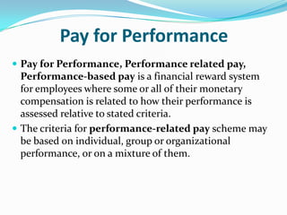 Pay for Performance
 Pay for Performance, Performance related pay,
Performance-based pay is a financial reward system
for employees where some or all of their monetary
compensation is related to how their performance is
assessed relative to stated criteria.
 The criteria for performance-related pay scheme may
be based on individual, group or organizational
performance, or on a mixture of them.
 