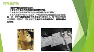 茶餐廳特色
3凭账单自行到收银处结账。
4.茶餐厅的食品价格通常比传统餐厅便宜。
5.绝大多数茶餐厅在繁忙时间会硬性要求食客“搭台”，
6.餐具的提供一般有3个方式，一种是点菜后侍应会提供适用的餐
具，另一种是所有餐具都会预先用筒装好放在台上。筷子和刀叉匙羹
会分开两个筒装好。部分茶餐厅会将所有餐具包括纸巾、糖放在餐桌
的抽屉。
 