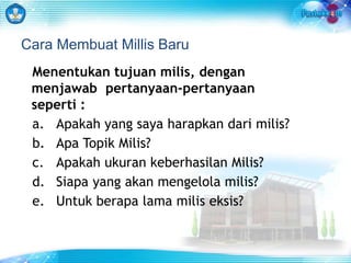 Cara Membuat Millis Baru 
Menentukan tujuan milis, dengan 
menjawab pertanyaan-pertanyaan 
seperti : 
a. Apakah yang saya harapkan dari milis? 
b. Apa Topik Milis? 
c. Apakah ukuran keberhasilan Milis? 
d. Siapa yang akan mengelola milis? 
e. Untuk berapa lama milis eksis? 
 