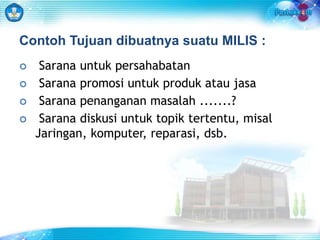 Contoh Tujuan dibuatnya suatu MILIS : 
 Sarana untuk persahabatan 
 Sarana promosi untuk produk atau jasa 
 Sarana penanganan masalah .......? 
 Sarana diskusi untuk topik tertentu, misal 
Jaringan, komputer, reparasi, dsb. 
 