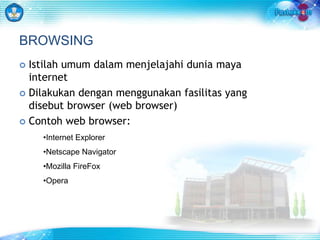 BROWSING 
 Istilah umum dalam menjelajahi dunia maya 
internet 
 Dilakukan dengan menggunakan fasilitas yang 
disebut browser (web browser) 
 Contoh web browser: 
•Internet Explorer 
•Netscape Navigator 
•Mozilla FireFox 
•Opera 
 