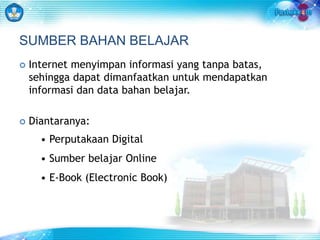 SUMBER BAHAN BELAJAR 
 Internet menyimpan informasi yang tanpa batas, 
sehingga dapat dimanfaatkan untuk mendapatkan 
informasi dan data bahan belajar. 
 Diantaranya: 
• Perputakaan Digital 
• Sumber belajar Online 
• E-Book (Electronic Book) 
 