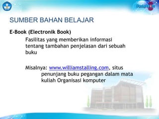 SUMBER BAHAN BELAJAR 
E-Book (Electronik Book) 
Fasilitas yang memberikan informasi 
tentang tambahan penjelasan dari sebuah 
buku 
Misalnya: www.williamstalling.com, situs 
penunjang buku pegangan dalam mata 
kuliah Organisasi komputer 
 