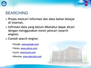 SEARCHING 
 Proses mencari informasi dan data bahan belajar 
di internet. 
 Infirmasi data yang belum diketahui dapat dicari 
dengan menggunakan mesin pencari (search 
engine) 
 Contoh search engine: 
•Google, www.google.com 
•Yahoo, www.yahoo.com 
•Lycos, www.lycos.com 
•Altavista, www.altavista.com 
 