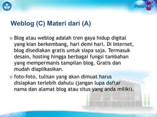 Weblog (C) Materi dari (A) 
 Blog atau weblog adalah tren gaya hidup digital 
yang kian berkembang, hari demi hari. Di Internet, 
blog disediakan gratis untuk siapa saja. Termasuk 
desain, hosting hingga berbagai fungsi tambahan 
yang mempermanis tampilan blog. Gratis dan 
mudah diaplikasikan. 
 foto-foto, tulisan yang akan dimuat harus 
disiapkan terlebih dahulu (jangan lupa daftar 
nama dan alamat blog atau situs yang anda miliki). 
 
