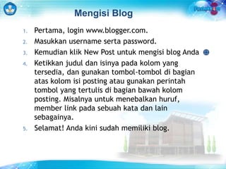 Mengisi Blog 
1. Pertama, login www.blogger.com. 
2. Masukkan username serta password. 
3. Kemudian klik New Post untuk mengisi blog Anda 
4. Ketikkan judul dan isinya pada kolom yang 
tersedia, dan gunakan tombol-tombol di bagian 
atas kolom isi posting atau gunakan perintah 
tombol yang tertulis di bagian bawah kolom 
posting. Misalnya untuk menebalkan huruf, 
member link pada sebuah kata dan lain 
sebagainya. 
5. Selamat! Anda kini sudah memiliki blog. 
 