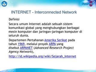 INTERNET - Interconnected Network 
Definisi 
Secara umum Internet adalah sebuah sistem 
komunikasi global yang menghubungkan berbagai 
mesin komputer dan jaringan-jaringan komputer di 
seluruh dunia. 
Departemen Pertahanan Amerika Serikat pada 
tahun 1969, melalui proyek ARPA yang 
disebut ARPANET (Advanced Research Project 
Agency Network), 
http://id.wikipedia.org/wiki/Sejarah_Internet 
 