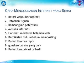 CARA MENGGUNAKAN INTERNET YANG SEHAT 
1. Batasi waktu berinternet 
2. Tetapkan tujuan 
3. Kembangkan potensimu 
4. Menulis Informasi 
5. Hati hati membuka halaman web 
6. Berpikirlah dulu sebelum memposting 
7. Perhatikan hak cipta 
8. gunakan bahasa yang baik 
9. Perhatikan privasi pribadi 
 