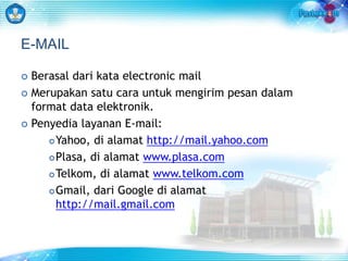 E-MAIL 
 Berasal dari kata electronic mail 
 Merupakan satu cara untuk mengirim pesan dalam 
format data elektronik. 
 Penyedia layanan E-mail: 
Yahoo, di alamat http://mail.yahoo.com 
Plasa, di alamat www.plasa.com 
Telkom, di alamat www.telkom.com 
Gmail, dari Google di alamat 
http://mail.gmail.com 
 