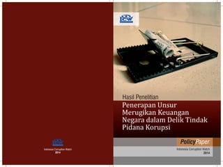 Indonesia Corruption Watch
2014
Indonesia Corruption Watch
2014
PolicyPaper
Hasil Penelitian
Penerapan Unsur
Merugikan Keuangan
Negara dalam Delik Tindak
Pidana Korupsi
 