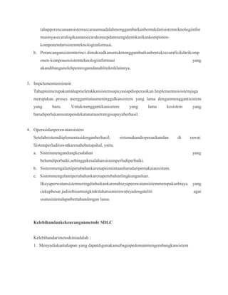 tahapperencanaansistemsecaraumuadalahmenggambarkanbentukdarisistemteknologiinfor
masinyasecaralogikaatausecarakonsepdanmengidentikasikankomponen-
komponendarisistemteknologiinformasi.
b. Perancangansistemterinci dimaksudkanuntukmenggambarkanbentuksecarafisikdarikomp
onen-komponensistemteknologiinformasi yang
akandibangunolehpemrogamdanahlitekniklainnya.
3. Impelementasisistem
Tahapinimerupakantahapmeletakkansistemsupayasiapdioperasikan.Implementasisistemjuga
merupakan proses menggantiataumeninggalkansistem yang lama denganmenggantisistem
yang baru. Untukmenggantikansistem yang lama kesistem yang
barudiperlukansuatupendekatanataustrategisupayaberhasil.
4. Operasidanperawatansistem
Setelahsistemdiiplementasidenganberhasil, sistemakandioperasikandan di rawat.
Sistemperludirawatkarenabeberapahal, yaitu
a. Sistemmengandungkesalahan yang
belumdiperbaiki,sehinggakesalahansistemperludiperbaiki.
b. Sistemmengalamiperubahankarenapeemintaanbarudaripemakaiansistem.
c. Sistemmengalamiperubahankarenaperubahanlingkunganluar.
Biayaperwatansistemseringdiabaikankarenabiayaperawatansistemmerupakanbiaya yang
cukupbesar.jadisebisamungkinkitaharusmerawatnyadengateliti agar
suatusistemdapatbertahandengan lama.
Kelebihandankekeuranganmetode SDLC
Kelebihandarimetodeiniadalah :
1. Menyediakantahapan yang dapatdigunakansebagaipedomanmengembangkansistem
 
