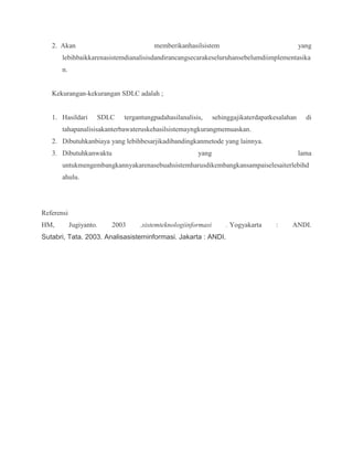 2. Akan memberikanhasilsistem yang
lebihbaikkarenasistemdianalisisdandirancangsecarakeseluruhansebelumdiimplementasika
n.
Kekurangan-kekurangan SDLC adalah ;
1. Hasildari SDLC tergantungpadahasilanalisis, sehinggajikaterdapatkesalahan di
tahapanalisisakanterbawateruskehasilsistemayngkurangmemuaskan.
2. Dibutuhkanbiaya yang lebihbesarjikadibandingkanmetode yang lainnya.
3. Dibutuhkanwaktu yang lama
untukmengembangkannyakarenasebuahsistemharusdikembangkansampaiselesaiterlebihd
ahulu.
Referensi
HM, Jugiyanto. 2003 .sistemteknologiinformasi . Yogyakarta : ANDI.
Sutabri, Tata. 2003. Analisasisteminformasi. Jakarta : ANDI.
 