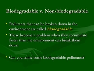 Biodegradable v. Non-biodegradable Pollutants that can be broken down in the environment are called  biodegradable These become a problem when they accumulate faster than the environment can break them down Can you name some biodegradable pollutants? 