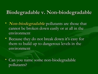 Biodegradable v. Non-biodegradable Non-biodegradable  pollutants are those that cannot be broken down easily or at all in the environment  Because they do not break down it’s easy for them to build up to dangerous levels in the environment Can you name some non-biodegradable pollutants? 