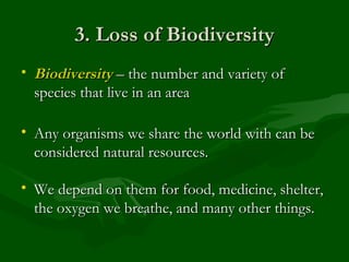 3. Loss of Biodiversity Biodiversity  – the number and variety of species that live in an area Any organisms we share the world with can be considered natural resources. We depend on them for food, medicine, shelter, the oxygen we breathe, and many other things. 