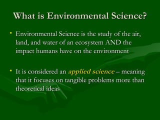 What is Environmental Science? Environmental Science is the study of the air, land, and water of an ecosystem AND the impact humans have on the environment It is considered an  applied science  – meaning that it focuses on tangible problems more than theoretical ideas 