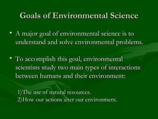 Goals of Environmental Science A major goal of environmental science is to understand and solve environmental problems. To accomplish this goal, environmental scientists study two main types of interactions between humans and their environment: The use of natural resources. How our actions alter our environment. 