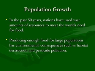 Population Growth In the past 50 years, nations have used vast amounts of resources to meet the worlds need for food. Producing enough food for large populations has environmental consequences such as habitat destruction and pesticide pollution. 