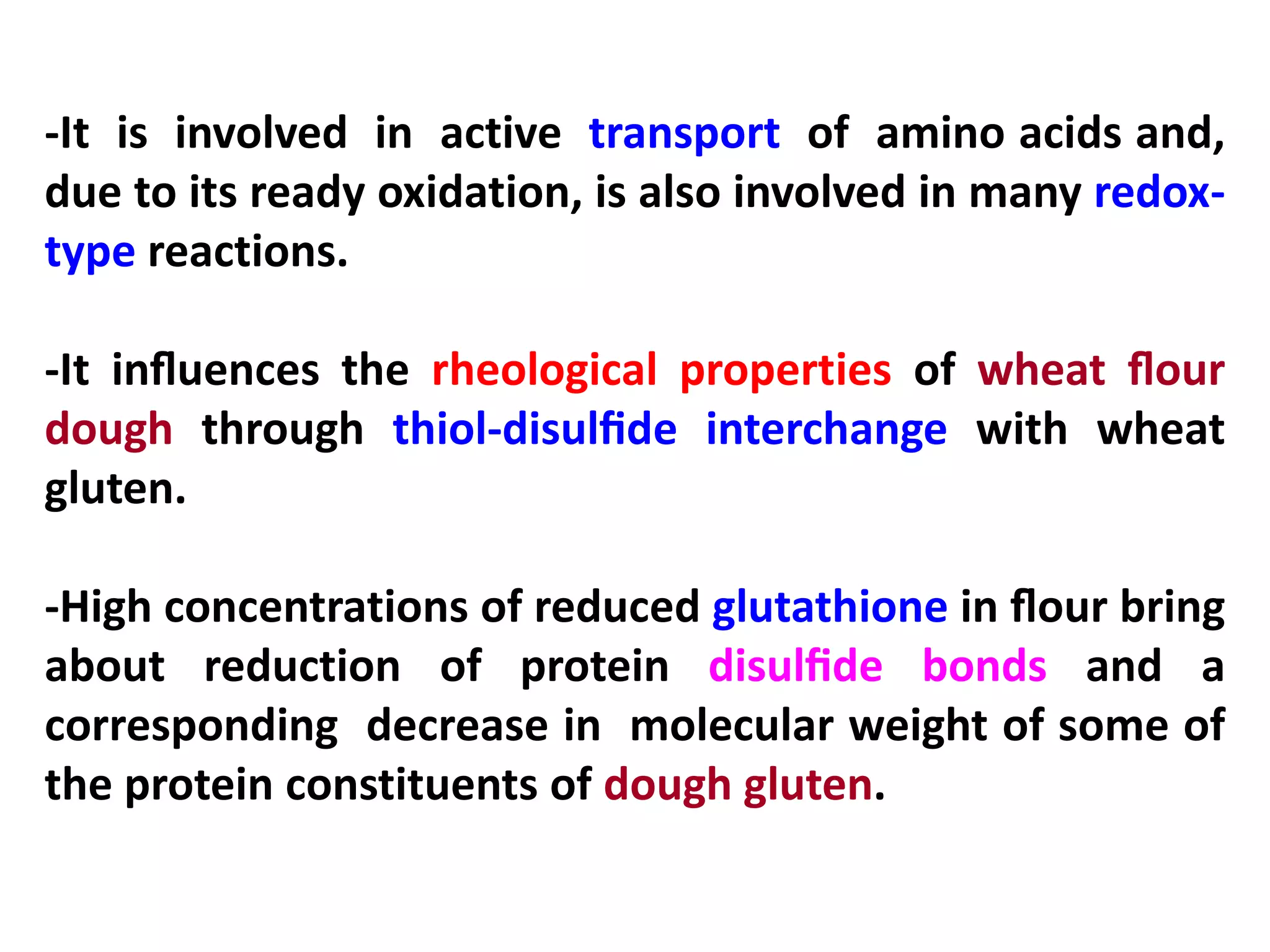 -It is involved in active transport of amino acids and,
due to its ready oxidation, is also involved in many redoxtype reactions.
-It inﬂuences the rheological properties of wheat ﬂour
dough through thiol-disulﬁde interchange with wheat
gluten.
-High concentrations of reduced glutathione in ﬂour bring
about reduction of protein disulﬁde bonds and a
corresponding decrease in molecular weight of some of
the protein constituents of dough gluten.

 