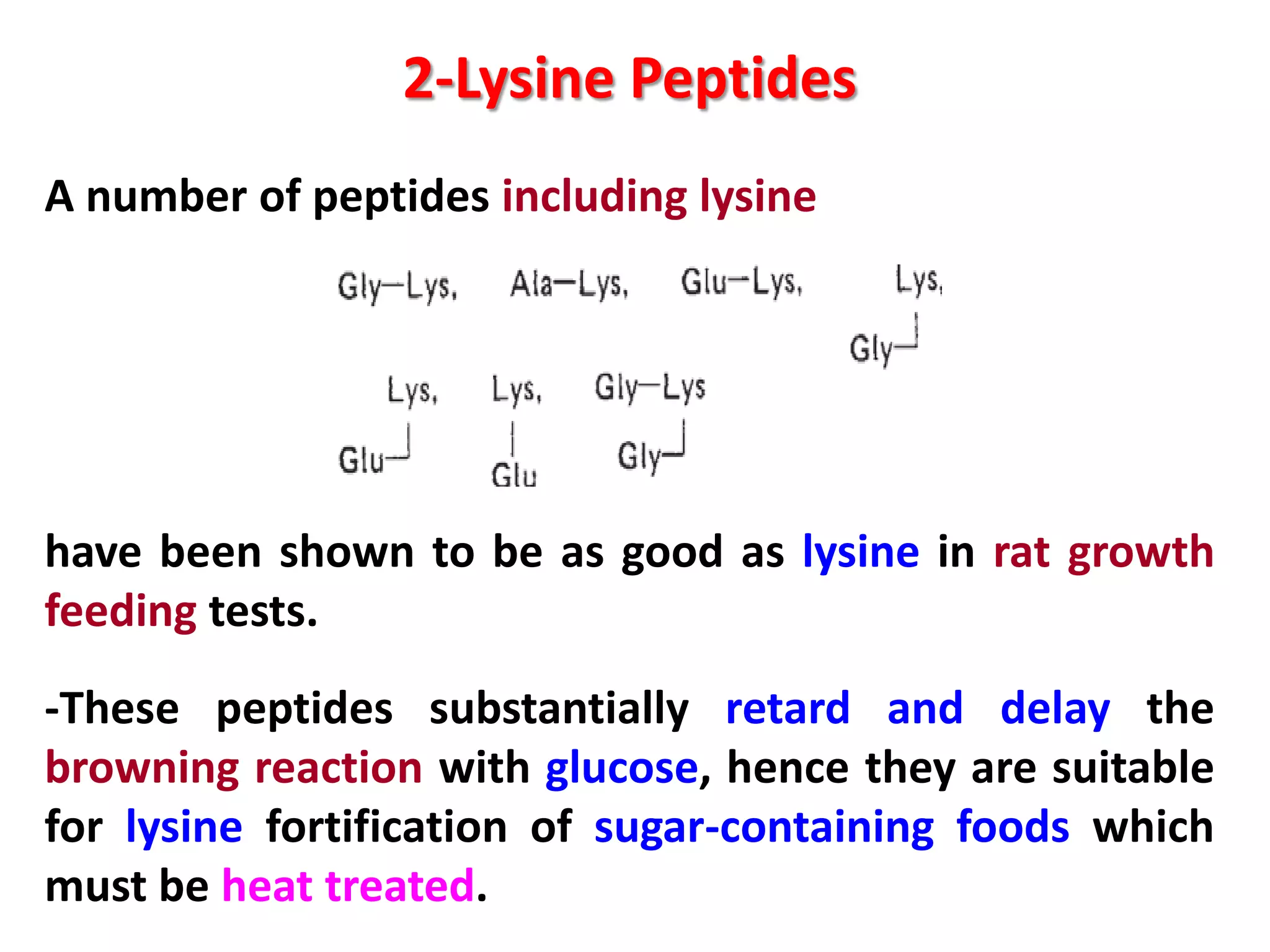 2-Lysine Peptides
A number of peptides including lysine

have been shown to be as good as lysine in rat growth
feeding tests.
-These peptides substantially retard and delay the
browning reaction with glucose, hence they are suitable
for lysine fortification of sugar-containing foods which
must be heat treated.

 