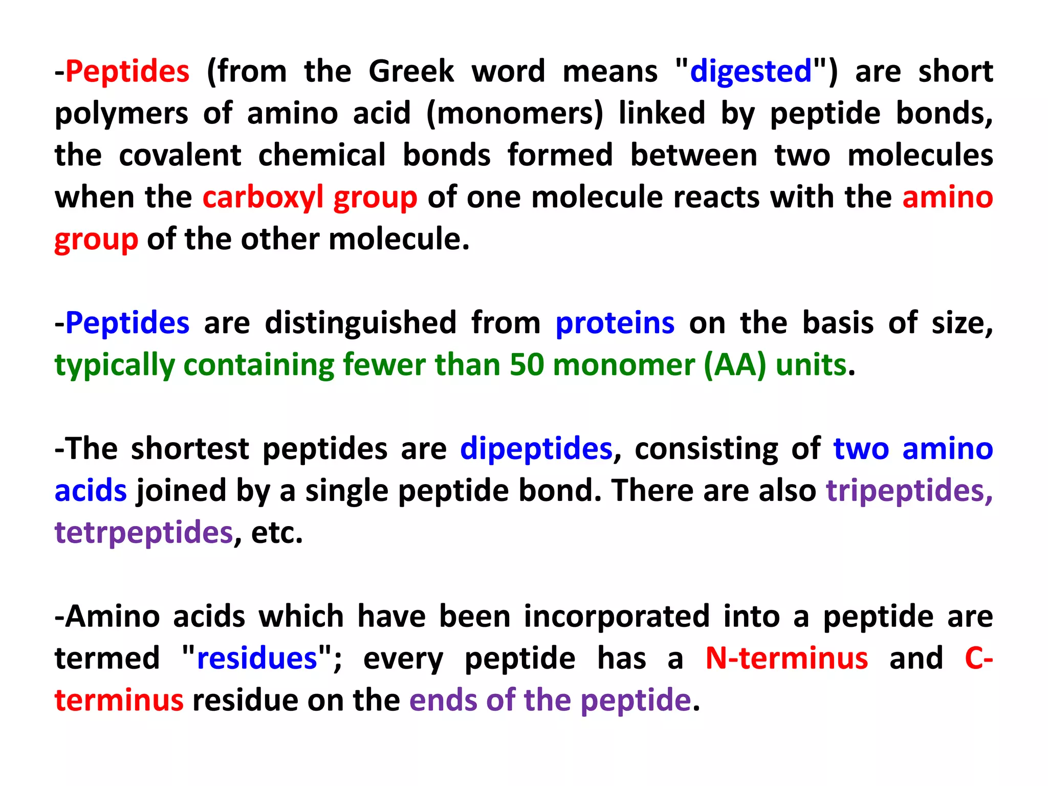 -Peptides (from the Greek word means "digested") are short
polymers of amino acid (monomers) linked by peptide bonds,
the covalent chemical bonds formed between two molecules
when the carboxyl group of one molecule reacts with the amino
group of the other molecule.
-Peptides are distinguished from proteins on the basis of size,
typically containing fewer than 50 monomer (AA) units.
-The shortest peptides are dipeptides, consisting of two amino
acids joined by a single peptide bond. There are also tripeptides,
tetrpeptides, etc.
-Amino acids which have been incorporated into a peptide are
termed "residues"; every peptide has a N-terminus and Cterminus residue on the ends of the peptide.

 