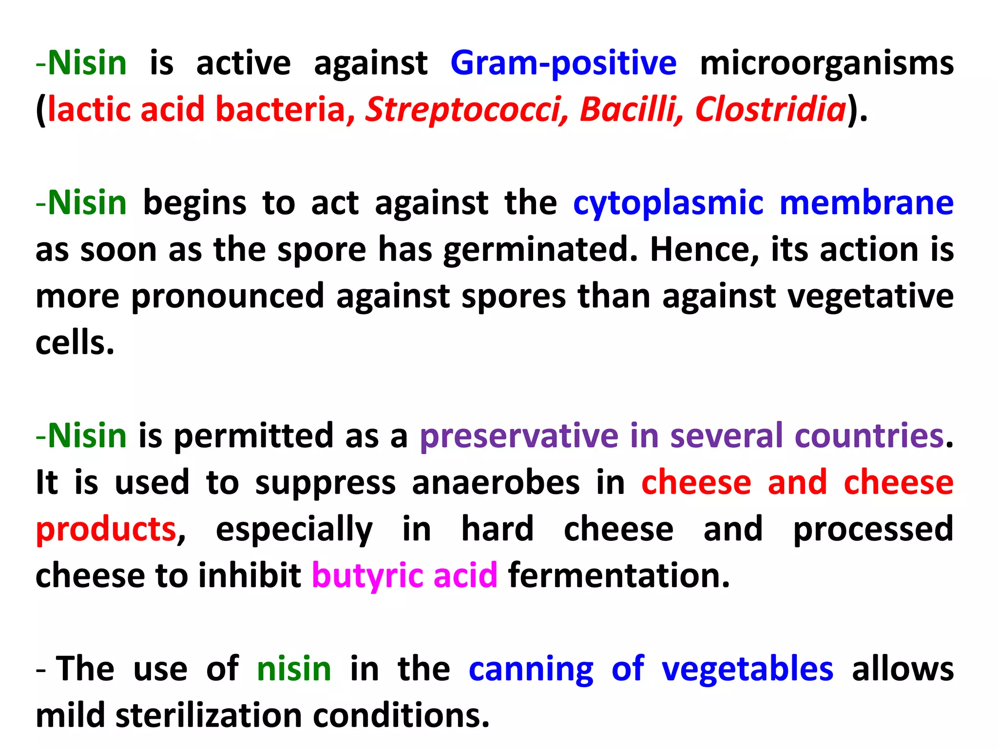 -Nisin is active against Gram-positive microorganisms
(lactic acid bacteria, Streptococci, Bacilli, Clostridia).
-Nisin begins to act against the cytoplasmic membrane
as soon as the spore has germinated. Hence, its action is
more pronounced against spores than against vegetative
cells.
-Nisin is permitted as a preservative in several countries.
It is used to suppress anaerobes in cheese and cheese
products, especially in hard cheese and processed
cheese to inhibit butyric acid fermentation.
- The use of nisin in the canning of vegetables allows
mild sterilization conditions.

 