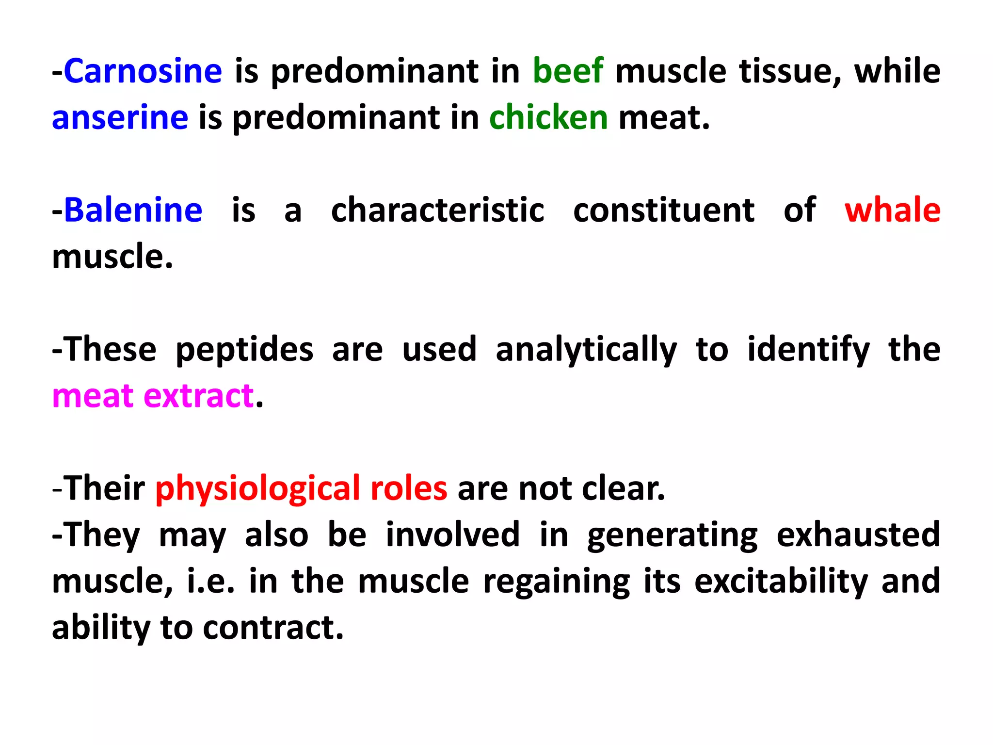 -Carnosine is predominant in beef muscle tissue, while
anserine is predominant in chicken meat.
-Balenine is a characteristic constituent of whale
muscle.
-These peptides are used analytically to identify the
meat extract.
-Their physiological roles are not clear.
-They may also be involved in generating exhausted
muscle, i.e. in the muscle regaining its excitability and
ability to contract.

 