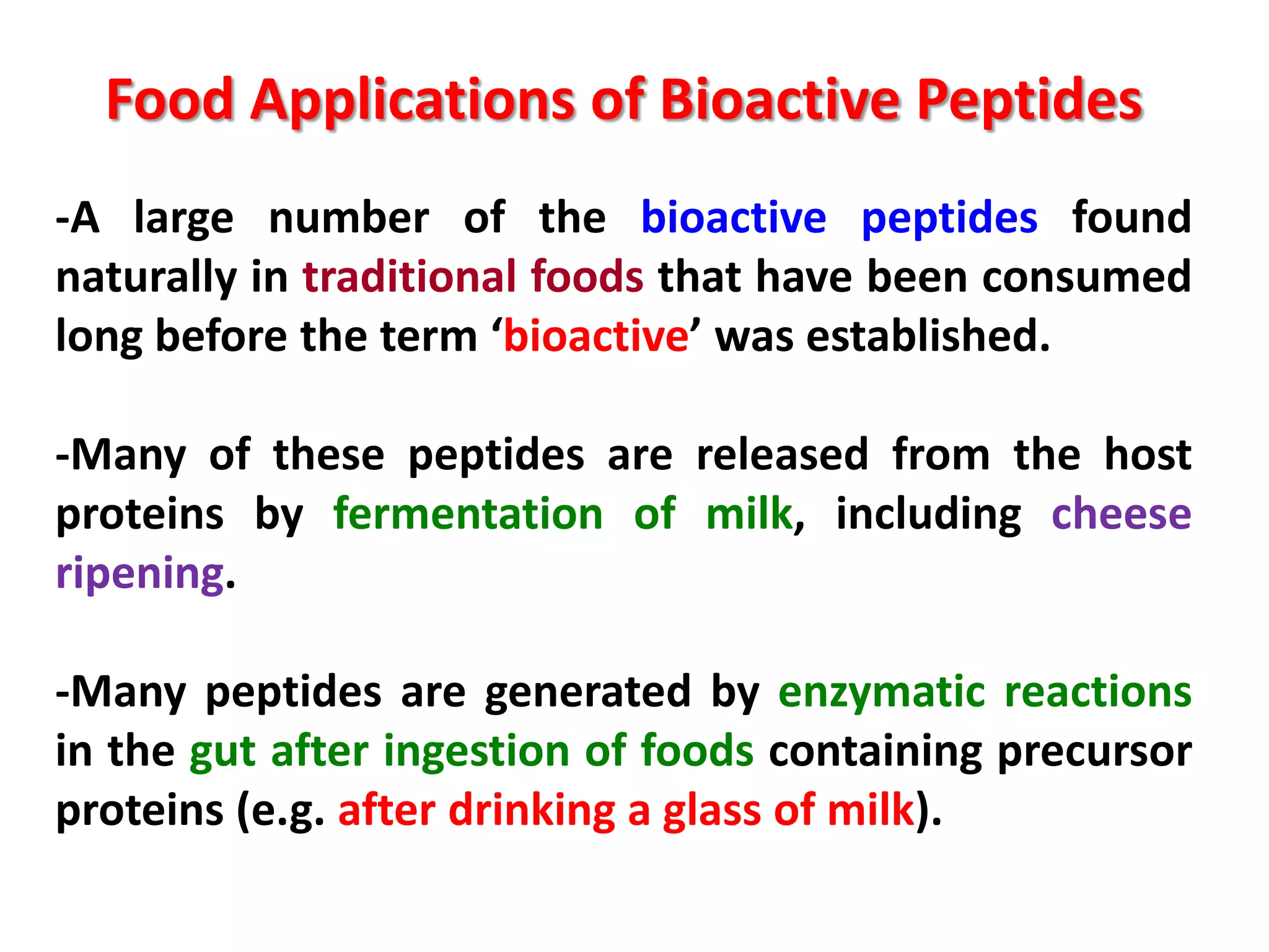 Food Applications of Bioactive Peptides
-A large number of the bioactive peptides found
naturally in traditional foods that have been consumed
long before the term ‘bioactive’ was established.
-Many of these peptides are released from the host
proteins by fermentation of milk, including cheese
ripening.
-Many peptides are generated by enzymatic reactions
in the gut after ingestion of foods containing precursor
proteins (e.g. after drinking a glass of milk).

 