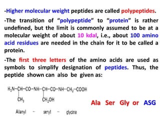 -Higher molecular weight peptides are called polypeptides.
-The transition of “polypeptide” to “protein” is rather
undeﬁned, but the limit is commonly assumed to be at a
molecular weight of about 10 kdal, i.e., about 100 amino
acid residues are needed in the chain for it to be called a
protein.
-The ﬁrst three letters of the amino acids are used as
symbols to simplify designation of peptides. Thus, the
peptide shown can also be given as:

Ala Ser Gly or ASG

 