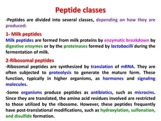 Peptide classes
-Peptides are divided into several classes, depending on how they are
produced:

1- Milk peptides
Milk peptides are formed from milk proteins by enzymatic breakdown by
digestive enzymes or by the proteinases formed by lactobacilli during the
fermentation of milk.

2-Ribosomal peptides
-Ribosomal peptides are synthesized by translation of mRNA. They are
often subjected to proteolysis to generate the mature form. These
function, typically in higher organisms, as hormones and signaling
molecules.
-Some organisms produce peptides as antibiotics, such as microcins.
Since they are translated, the amino acid residues involved are restricted
to those utilized by the ribosome. However, these peptides frequently
have post-translational modifications, such as hydroxylation, sulfonation,
and disulfide formation.

 