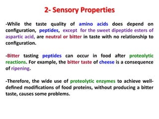 2- Sensory Properties
-While the taste quality of amino acids does depend on
conﬁguration, peptides, except for the sweet dipeptide esters of
aspartic acid, are neutral or bitter in taste with no relationship to
conﬁguration.
-Bitter tasting peptides can occur in food after proteolytic
reactions. For example, the bitter taste of cheese is a consequence
of ripening.
-Therefore, the wide use of proteolytic enzymes to achieve welldeﬁned modiﬁcations of food proteins, without producing a bitter
taste, causes some problems.

 